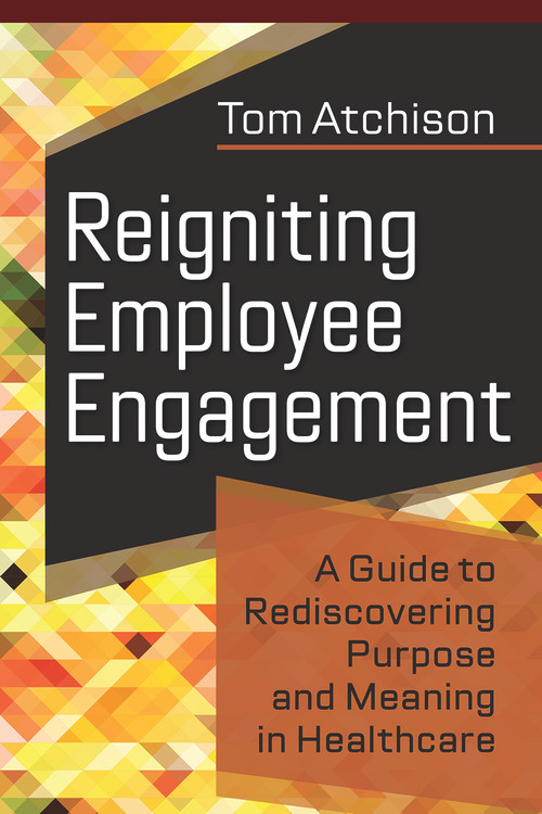 Reigniting Employee Engagement: A Guide to Rediscovering Purpose and Meaning in Healthcare by Tom Atchison, 9781640552975