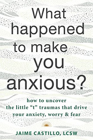 What Happened to Make You Anxious? (How to Uncover the Little “t” Traumas that Drive Your Anxiety, Worry, and Fear) by Jaime Castillo, 9781684038756