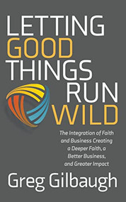 Letting Good Things Run Wild (The Integration of Faith and Business Creating a Deeper Faith, a Better Business, and Greater Impact) by Greg Gilbaugh, 9781631957598
