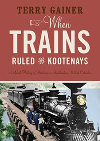 When Trains Ruled the Kootenays (A Short History of Railways in Southeastern British Columbia) by Terry Gainer, 9781771604017