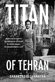 Titan of Tehran (From Jewish Ghetto to Corporate Colossus to Firing Squad - My Grandfather's Life) by Shahrzad Elghanayan, 9781733846271