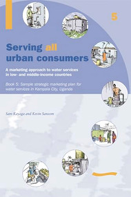 Serving All Urban Cunsumers: A Marketing Approach to Water Services in Low- and Middle-income Countries: Book 5 Sample strategic marketing plan Uganda by Kevin Sansom, 9781843800583