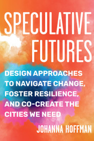 Speculative Futures (Design Approaches to Navigate Change, Foster Resilience, and Co-Create the Cities We Need) by Johanna Hoffman, 9781623177362