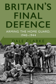 Britain's Final Defence (Arming the Home Guard 1940-1944) by Dale Clarke, 9780750998956