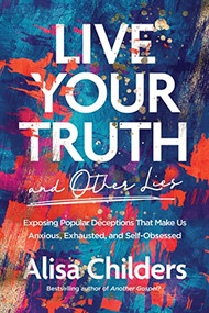 Live Your Truth and Other Lies (Exposing Popular Deceptions That Make Us Anxious, Exhausted, and Self-Obsessed) by Alisa Childers, 9781496455666