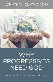 Why Progressives Need God (An Ethical Defence Of Monotheism) by Jonathan Clatworthy, 9781780997742