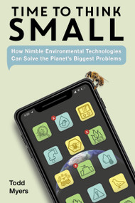 Time to Think Small (How Nimble Environmental Technologies  Can Solve the Planet's Biggest Problems) by Todd Myers, 9781623545543