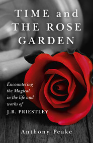 Time and The Rose Garden (Encountering The Magical In The Life And Works Of J.B. Priestley) by Anthony Peake, 9781782794578