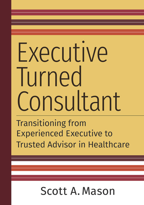 Executive Turned Consultant: Transitioning from Experienced Executive to Trusted Advisor in Healthcare by Scott A. Mason, 9781640553378