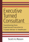 Executive Turned Consultant: Transitioning from Experienced Executive to Trusted Advisor in Healthcare by Scott A. Mason, 9781640553378