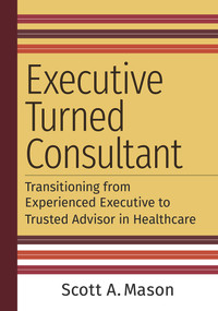 Executive Turned Consultant: Transitioning from Experienced Executive to Trusted Advisor in Healthcare by Scott A. Mason, 9781640553378