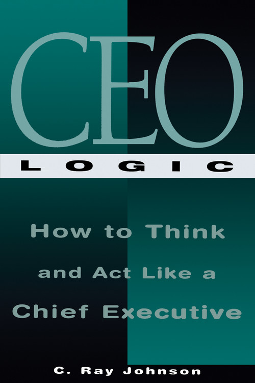 CEO Logic (How to Think and Act Like a Chief Executive) by C Ray Johnson, 9781564143518