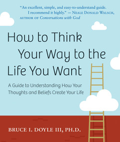 How to Think Your Way to the Life You Want (A Guide to Understanding How Your Thoughts and Beliefs Create Your Life) by Bruce I Doyle III PhD, 9781571746405