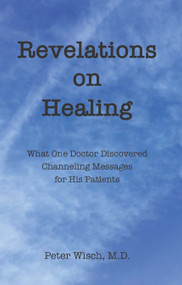 Revelations on Healing (What One Doctor Discovered Channeling Messages for His Patients) by Peter Wisch, 9781618521309