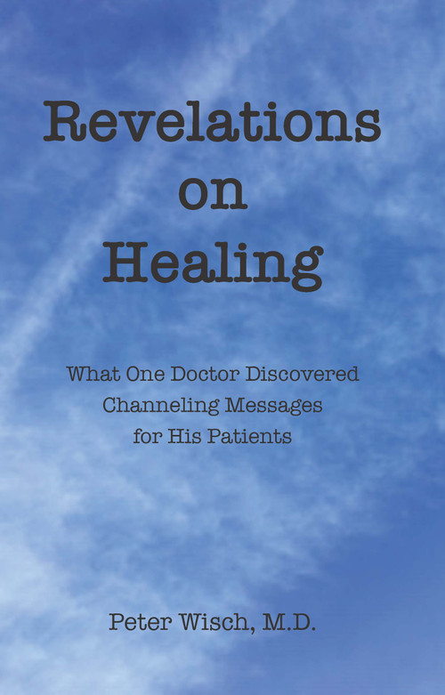 Revelations on Healing (What One Doctor Discovered Channeling Messages for His Patients) by Peter Wisch, 9781618521309