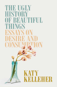 The Ugly History of Beautiful Things (Essays on Desire and Consumption) by Katy Kelleher, 9781982179359