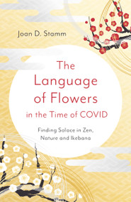 The Language of Flowers in the Time of COVID (Finding Solace in Zen, Nature and Ikebana) by Joan D. Stamm, 9781803411903