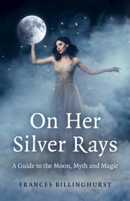 On Her Silver Rays (A Guide to the Moon, Myth and Magic) by Frances Billinghurst, 9781803411491