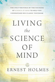 LIVING THE SCIENCE OF MIND (The Only Writings by the Founder of SCIENCE OF MIND to Help You Understand His Classic Textbook) by Ernest Holmes, 9780875166278