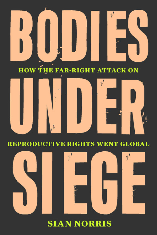Bodies Under Siege (How the Far-Right Attack on Reproductive Rights Went Global) by Sian Norris, 9781839764738