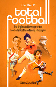 The Life of Total Football (The Origins and Development of Football's Most Entertaining Philosophy) by James Jackson, 9781801501897