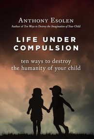 Life Under Compulsion (Ten Ways to Destroy the Humanity of Your Child) by Anthony Esolen, 9781610170949