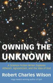 Owning the Unknown (A Science Fiction Writer Explores Atheism, Agnosticism, and the Idea of God) by Robert Charles Wilson, 9781634312424