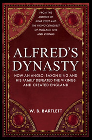 Alfred's Dynasty (How an Anglo-Saxon King and his Family Defeated the Vikings and Created England) by W. B. Bartlett, 9781398110410