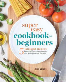 Super Easy Cookbook for Beginners (5-Ingredient Recipes and Essential Techniques to Get You Started in the Kitchen) by Lisa Grant, 9781641520331