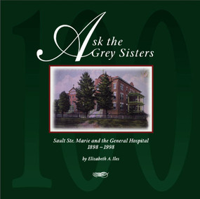 Ask the Grey Sisters (Sault Ste. Marie and the General Hospital, 1898-1998) by Elizabeth A. Iles, 9781550023138