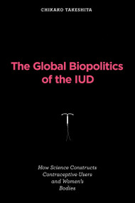 The Global Biopolitics of the IUD (How Science Constructs Contraceptive Users and Women's Bodies) by Chikako Takeshita, 9780262547840