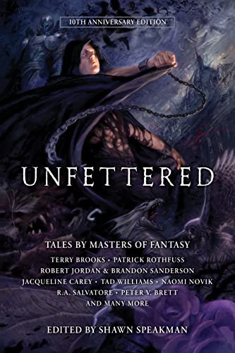 Unfettered (Tales by Masters of Fantasy) by Shawn Speakman, Stacie Pitt, Todd Lockwood, Daniel Abraham, Jennifer Bosworth, Peter V. Brett, Terry Brooks, Jacqueline Carey, Blake Charlton, David Anthony Durham, Lev Grossman, Kevin Hearne, Robert Jordan, Brandon Sanderson, Mark Lawrence, Todd Lockwood, Naomi Novik, Peter Orullian, Robert V. S. Redick, Patrick Rothfuss, R. A. Salvatore, Shawn Speakman, Michael J. Sullivan, Eldon Thompson, Carrie Vaughn, Tad Williams, 9781944145224