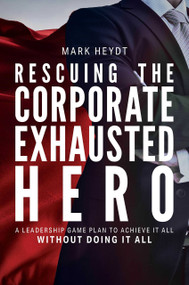 Rescuing The Corporate Exhausted Hero (A Leadership Game Plan To Achieve It All Without Doing It All) by Mark Heydt, 9781642251395