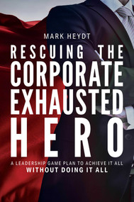 Rescuing The Corporate Exhausted Hero (A Leadership Game Plan To Achieve It All Without Doing It All) by Mark Heydt, 9781642251395