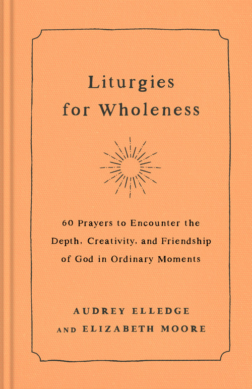 Liturgies for Wholeness (60 Prayers to Encounter the Depth, Creativity, and Friendship of God in Ordinary Moments) by Audrey Elledge, Elizabeth Moore, 9780593442821