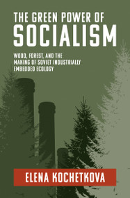 The Green Power of Socialism (Wood, Forest, and the Making of Soviet Industrially Embedded Ecology) by Elena Kochetkova, 9780262547451
