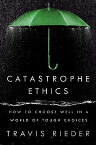 Catastrophe Ethics (How to Choose Well in a World of Tough Choices) by Travis Rieder, 9780593471975