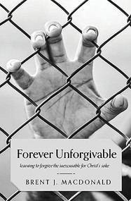Forever Unforgivable: Learning to forgive the inexcusable for Christ's sake - 9781946277701 by Brent J MacDonald, 9781946277701