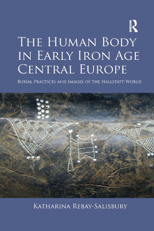 The Human Body in Early Iron Age Central Europe (Burial Practices and Images of the Hallstatt World) by Katharina Rebay-Salisbury, 9780367880590