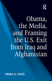 Obama, the Media, and Framing the U.S. Exit from Iraq and Afghanistan by Erika G. King, 9781138252325