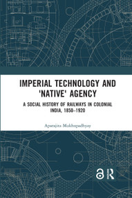 Imperial Technology and 'Native' Agency (A Social History of Railways in Colonial India, 1850-1920) by Aparajita Mukhopadhyay, 9780367590987