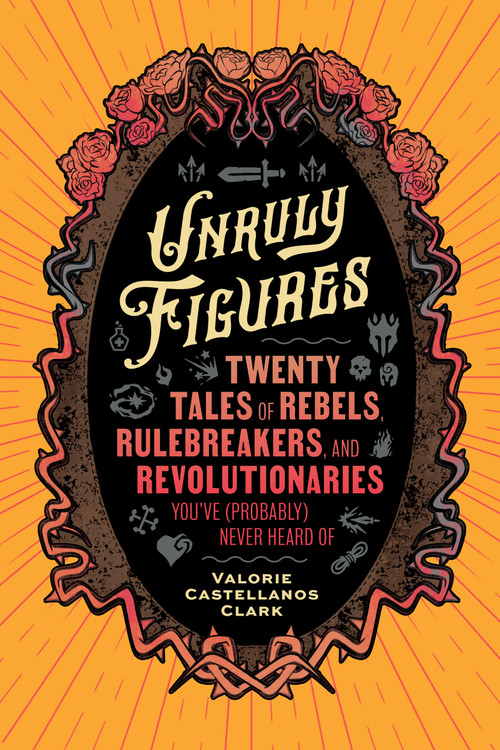 Unruly Figures (Twenty Tales of Rebels, Rulebreakers, and Revolutionaries You've (Probably) Never Heard Of) by Valorie Castellanos Clark, 9781797223636
