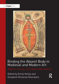 Binding the Absent Body in Medieval and Modern Art (Abject, virtual, and alternate bodies) by Emily Kelley, Elizabeth Richards Rivenbark, 9780367200169