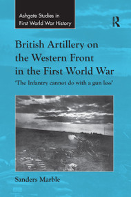 British Artillery on the Western Front in the First World War ('The Infantry cannot do with a gun less') by Sanders Marble, 9781138270466