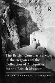The British Consular Service in the Aegean and the Collection of Antiquities for the British Museum by Lucia Patrizio Gunning, 9781138376168