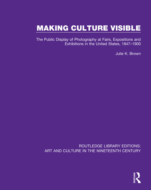 Making Culture Visible (The Public Display of Photography at Fairs, Expositions and Exhibitions in the United States, 1847-1900) by Julie K. Brown, 9781138386563