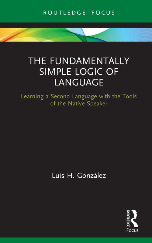The Fundamentally Simple Logic of Language (Learning a Second Language with the Tools of the Native Speaker) by Luis H. González, 9780367688295