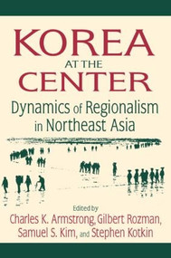 Korea at the Center: Dynamics of Regionalism in Northeast Asia (Dynamics of Regionalism in Northeast Asia) by Charles K. Armstrong, Gilbert Rozman, Samuel S. Kim, Stephen Kotkin, 9780765616562