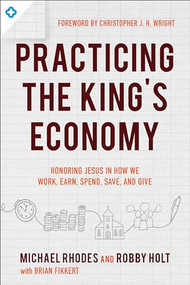 Practicing the King's Economy (Honoring Jesus in How We Work, Earn, Spend, Save, and Give) by Michael J. Rhodes, Robby Holt, Brian Fikkert, Christopher J. H. Wright, 9780801075742