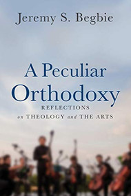 A Peculiar Orthodoxy (Reflections on Theology and the Arts) by Jeremy S. Begbie, 9780801099663